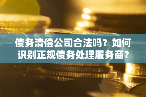 济南债务清偿公司合法吗？如何识别正规债务处理服务商？