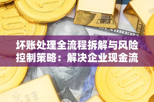 济南坏账处理全流程拆解与风险控制策略：解决企业现金流顽疾的实战指南