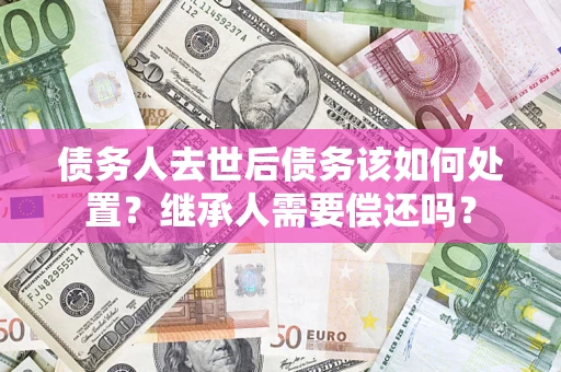 济南债务人去世后债务该如何处置？继承人需要偿还吗？
