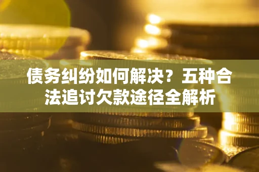 济南债务纠纷如何解决？五种合法追讨欠款途径全解析
