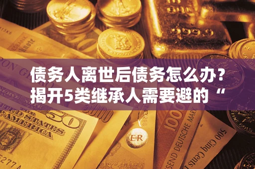 济南债务人离世后债务怎么办？揭开5类继承人需要避的“坑”