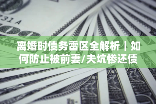 济南离婚时债务雷区全解析｜如何防止被前妻/夫坑惨还债？