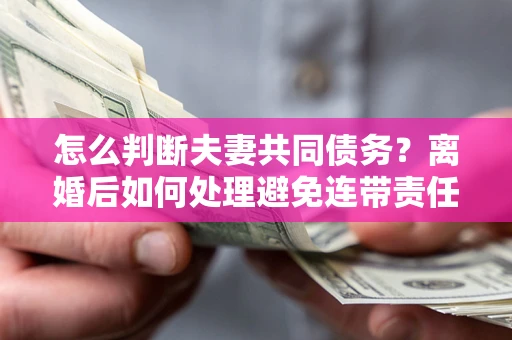 济南怎么判断夫妻共同债务？离婚后如何处理避免连带责任？